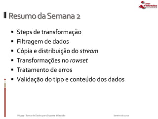 ResumodaSemana2
 Steps de transformação
 Filtragem de dados
 Cópia e distribuição do stream
 Transformações no rowset
 Tratamento de erros
 Validação do tipo e conteúdo dos dados
Janeiro de 2010IN1177 - Banco de Dados para Suporte à Decisão
 
