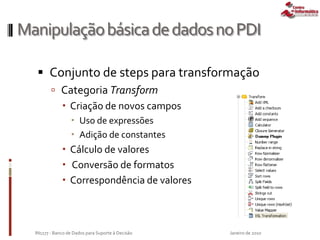 ManipulaçãobásicadedadosnoPDI
 Conjunto de steps para transformação
 Categoria Transform
 Criação de novos campos
 Uso de expressões
 Adição de constantes
 Cálculo de valores
 Conversão de formatos
 Correspondência de valores
Janeiro de 2010IN1177 - Banco de Dados para Suporte à Decisão
 