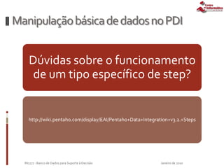 ManipulaçãobásicadedadosnoPDI
Dúvidas sobre o funcionamento
de um tipo específico de step?
http://wiki.pentaho.com/display/EAI/Pentaho+Data+Integration+v3.2.+Steps
Janeiro de 2010IN1177 - Banco de Dados para Suporte à Decisão
 