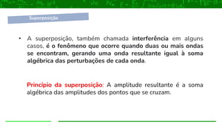 • A superposição, também chamada interferência em alguns
casos, é o fenômeno que ocorre quando duas ou mais ondas
se encontram, gerando uma onda resultante igual à soma
algébrica das perturbações de cada onda.
Princípio da superposição: A amplitude resultante é a soma
algébrica das amplitudes dos pontos que se cruzam.
Superposição
 