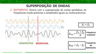 ➢ BATIMENTO: Ocorre com a superposição de ondas periódicas de
frequências muito próximas e amplitudes iguais ou muito próximas.
SUPERPOSIÇÃO DE ONDAS
𝒇𝟏
CONSTRUTIVA DESTRUTIVA
𝒇𝟐
𝒇𝟏 ≈ 𝒇𝟐
𝒇𝒓𝒆𝒔 =
𝒇𝟏 + 𝒇𝟐
𝟐
Frequência
resultante
𝒇𝒃𝒂𝒕 = 𝒇𝟐 − 𝒇𝟏
Frequência
de
Batimentos
 