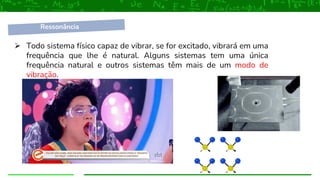 ➢ Todo sistema físico capaz de vibrar, se for excitado, vibrará em uma
frequência que lhe é natural. Alguns sistemas tem uma única
frequência natural e outros sistemas têm mais de um modo de
vibração.
Ressonância
 