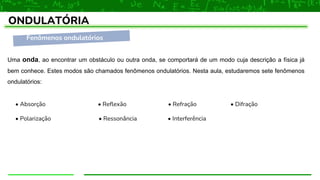 Fenômenos ondulatórios
ONDULATÓRIA
Uma onda, ao encontrar um obstáculo ou outra onda, se comportará de um modo cuja descrição a física já
bem conhece. Estes modos são chamados fenômenos ondulatórios. Nesta aula, estudaremos sete fenômenos
ondulatórios:
• Absorção • Reflexão • Refração • Difração
• Polarização • Ressonância • Interferência
 