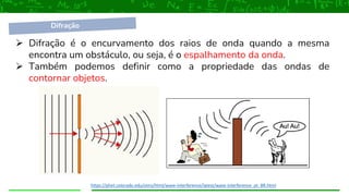 ➢ Difração é o encurvamento dos raios de onda quando a mesma
encontra um obstáculo, ou seja, é o espalhamento da onda.
➢ Também podemos definir como a propriedade das ondas de
contornar objetos.
https://phet.colorado.edu/sims/html/wave-interference/latest/wave-interference_pt_BR.html
Difração
 