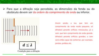 ➢ Para que a difração seja percebida, as dimensões da fenda ou do
obstáculo devem ser da ordem do comprimento de onda ou inferior.
Condição para a difração
Assim sendo, a luz, que tem um
comprimento de onda muito pequeno, só
difratará perante orifícios minúsculos; já o
som, que tem comprimento de onda grande,
difratará perante orifícios grandes; o som
será então capaz de contornar, por exemplo,
janelas, prédios etc.
𝒅 ≤ 𝝀
 