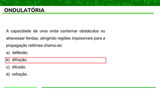 ONDULATÓRIA
A capacidade de uma onda contornar obstáculos ou
atravessar fendas, atingindo regiões impossíveis para a
propagação retilínea chama-se:
a) deflexão.
b) difração.
c) difusão.
d) refração.
 