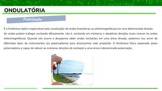 Polarização
ONDULATÓRIA
É o fenômeno óptico responsável pela canalização de ondas (mecânicas ou eletromagnéticas) em uma determinada direção.
As ondas podem trafegar oscilando difusamente, isto é, oscilando em inúmeras e aleatórias direções (caso comum às ondas
eletromagnéticas). Quando isto ocorre e desejamos obter ondas oscilantes em uma única direção, podemos nos servir de
diferentes tipos de instrumentos (os polarizadores) para alcançarmos este propósito. O fenômeno físico explorado pelos
polarizadores e capaz de reduzir as inúmeras direções de oscilação a uma única é denominado polarização.
 