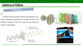 Polarização
ONDULATÓRIA
Ex.:
I. Alguns óculos possuem lentes polarizadoras, que
impõe restrição à passagem de ondas vibrantes em
direções aleatórias. Com isto estes óculos eliminam
reflexos indesejáveis.
 