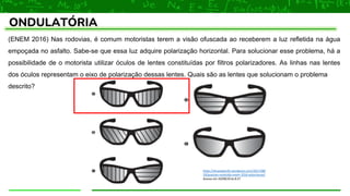 ONDULATÓRIA
(ENEM 2016) Nas rodovias, é comum motoristas terem a visão ofuscada ao receberem a luz refletida na água
empoçada no asfalto. Sabe-se que essa luz adquire polarização horizontal. Para solucionar esse problema, há a
possibilidade de o motorista utilizar óculos de lentes constituídas por filtros polarizadores. As linhas nas lentes
dos óculos representam o eixo de polarização dessas lentes. Quais são as lentes que solucionam o problema
descrito?
https://dicasdaprofe.wordpress.com/2017/08/
29/questao-resolvida-enem-2016-polarizacao/
Acesso em 20/08/20 às 8:27
 