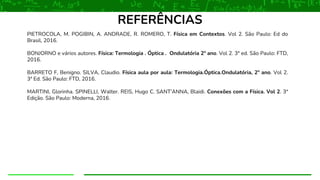 PIETROCOLA, M. POGIBIN, A. ANDRADE, R. ROMERO, T. Física em Contextos. Vol 2. São Paulo: Ed do
Brasil, 2016.
BONJORNO e vários autores. Física: Termologia . Óptica . Ondulatória 2º ano. Vol 2. 3ª ed. São Paulo: FTD,
2016.
BARRETO F, Benigno. SILVA, Claudio. Física aula por aula: Termologia.Óptica.Ondulatória, 2º ano. Vol 2.
3ª Ed. São Paulo: FTD, 2016.
MARTINI, Glorinha. SPINELLI, Walter. REIS, Hugo C. SANT’ANNA, Blaidi. Conexões com a Física. Vol 2. 3ª
Edição. São Paulo: Moderna, 2016.
REFERÊNCIAS
 