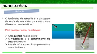Refração
ONDULATÓRIA
• O fenômeno da refração é a passagem
da onda de um meio para outro com
diferentes características.
• Para qualquer onda, na refração:
➢ A frequência não se altera;
➢ A velocidade e o comprimento de
onda se alteram;
➢ A onda refratada está sempre em fase
com a incidente.
 