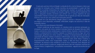 Criado pelo austríaco Edmund Bergler na década de 40, o termo bloqueio criativo que
a princípio foi nomeado como “inibição neurótica da produtividade”, é usado até hoje
para definir as perdas temporárias de inspiração que resultam na ausência de novas
ideias e dificuldade de concepção de soluções originais. Durante aproximadamente 20
anos, o psiquiatra estudou escritores que sofriam com o sumiço repentino de suas
capacidades criativas e concluiu que o problema não era gerado por falta de motivações
externas, mas sim por uma carência de motivações pessoais.
Baseado em suas descobertas, Bergler passou a associar o bloqueio a problemas
psicológicos como depressão, ansiedade, infelicidade, exagero da autocrítica e falta de
motivação interna.
Mas, afinal como este bloqueio é formado?
Existem evidências de que quando um indivíduo está se sentindo estressado ou
ameaçado, uma parte do tronco cerebral chamada Sistema de Ativação Reticular (SAR)
muda o controle do córtex cerebral para o sistema límbico. Quando o sistema límbico é
ativado, o comportamento é instintivo, baseado na resposta de luta ou fuga. Sem uma
contribuição significativa do córtex cerebral, o indivíduo é temporariamente privado da
capacidade de realizar análises complexas e diferenciadas, ou seja, não consegue pensar
de forma ‘criativa’. Além disso, o indivíduo raramente está ciente dessa mudança e
frequentemente atribui essa incapacidade criativa à falta de força de vontade ou
habilidade. Na literatura essa resistência à escrita ficou conhecida como Bloqueio do
escritor, (writer’s block), e pode ser categorizada dentro das três respostas instintivas do
sistema límbico: Congelamento - uma paralisia momentânea - seguido da escolha de luta
ou fuga.
 
