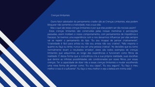Crenças limitantes
Outro fator sabotador do pensamento criador são as Crenças Limitantes, elas podem
bloquear não somente a criatividade, mas a sua vida.
Mas o que são estas crenças limitantes e por que elas podem ser tão nocivas assim?
Estas crenças limitantes são construídas pelas nossas memórias e percepções
passadas, assim moldam o nosso comportamento, com pensamentos de impotência e
fracasso. Se tivemos uma experiência ruim e nos deixarmos influenciar por elas sempre
vai se repetir o pensamento do tipo. “Eu sou incapaz de pensar criativamente”,
“criatividade é fácil para artista eu não sou artista não sou criativo”, “Não importa o
quanto eu faça ou tente, nunca vou ser uma pessoa criativa”, “As decisões que eu tomo
normalmente levam a resultados errados”, estes são todos exemplos de crenças
limitantes que adquirimos ao longo das experiências e funcionam como filtros da
realidade. É dessa forma que a consciência cria a sua própria realidade, suas escolhas
que dentre as infinitas possibilidades são condicionadas por esses filtros, por essas
crenças. Ter a capacidade de dizer não a essas crenças limitantes e mudar escolhendo
uma nova forma de pensar como: “Eu sou capaz”, “Eu sou seguro”, “Eu faço o meu
melhor e isso é o suficiente”, “Eu faço o meu melhor e vejo a beleza em minha vida”.
 