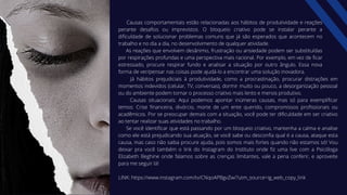 Causas comportamentais estão relacionadas aos hábitos de produtividade e reações
perante desafios ou imprevistos. O bloqueio criativo pode se instalar perante a
dificuldade de solucionar problemas comuns que já são esperados que acontecem no
trabalho e no dia a dia, no desenvolvimento de qualquer atividade.
As reações que envolvem desânimo, frustração ou ansiedade podem ser substituídas
por respirações profundas e uma perspectiva mais racional. Por exemplo, em vez de ficar
estressado, procure respirar fundo e analisar a situação por outro ângulo. Essa nova
forma de ver/pensar nas coisas pode ajudá-lo a encontrar uma solução inovadora.
Já hábitos prejudiciais à produtividade, como a procrastinação, procurar distrações em
momentos indevidos (celular, TV, conversas), dormir muito ou pouco, a desorganização pessoal
ou do ambiente podem tornar o processo criativo mais lento e menos produtivo.
Causas situacionais: Aqui podemos apontar inúmeras causas, mas só para exemplificar
temos: Crise financeira, divórcio, morte de um ente querido, compromissos profissionais ou
acadêmicos. Por se preocupar demais com a situação, você pode ter dificuldade em ser criativo
ao tentar realizar suas atividades no trabalho.
Se você identificar que está passando por um bloqueio criativo, mantenha a calma e analise
como ele está prejudicando sua atuação, se você sabe ou desconfia qual é a causa, ataque esta
causa, mas caso não saiba procure ajuda, pois somos mais fortes quando não estamos só! Vou
deixar pra você também o link do Instagram do Instituto onde fiz uma live com a Psicóloga
Elizabeth Beghine onde falamos sobre as crenças limitantes, vale a pena conferir, e aproveite
para me seguir lá!
LINK: https://www.instagram.com/tv/CNqoAPBgvZw/?utm_source=ig_web_copy_link
 