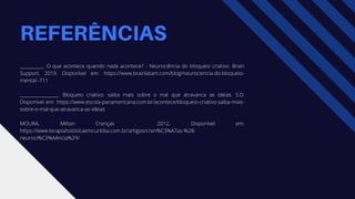 REFERÊNCIAS
___________. O que acontece quando nada acontece? - Neurociência do bloqueio criativo. Brain
Support, 2019. Disponível em: https://www.brainlatam.com/blog/neurociencia-do-bloqueio-
mental--711
__________________. Bloqueio criativo: saiba mais sobre o mal que atravanca as ideias. S.D.
Disponível em: https://www.escola-panamericana.com.br/acontece/bloqueio-criativo-saiba-mais-
sobre-o-mal-que-atravanca-as-ideias
MOURA, Milton Crenças . 2012. Disponível em:
https://www.terapiaholisticaemcuritiba.com.br/artigos/cren%C3%A7as-%28-
neuroci%C3%AAncia%29/
 