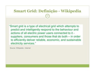 Smart Grid: Definição - Wikipedia
“Smart grid is a type of electrical grid which attempts to
predict and intelligently respond to the behaviour and
actions of all electric power users connected to it -
suppliers, consumers and those that do both – in order
to efficiently deliver reliable, economic, and sustainable
electricity services.”
Source: Wikipedia - Internet
31
 