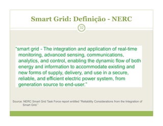 Smart Grid: Definição - NERC
“smart grid - The integration and application of real-time
monitoring, advanced sensing, communications,
analytics, and control, enabling the dynamic flow of both
energy and information to accommodate existing and
new forms of supply, delivery, and use in a secure,
reliable, and efficient electric power system, from
generation source to end-user.”
Source: NERC Smart Grid Task Force report entitled “Reliability Considerations from the Integration of
Smart Grid.”
32
 