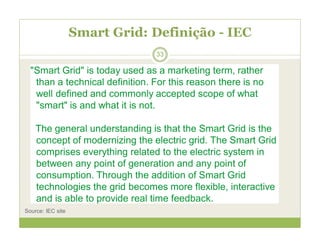 Smart Grid: Definição - IEC
"Smart Grid" is today used as a marketing term, rather
than a technical definition. For this reason there is no
well defined and commonly accepted scope of what
"smart" is and what it is not.
The general understanding is that the Smart Grid is the
concept of modernizing the electric grid. The Smart Grid
comprises everything related to the electric system in
between any point of generation and any point of
consumption. Through the addition of Smart Grid
technologies the grid becomes more flexible, interactive
and is able to provide real time feedback.
Source: IEC site
33
 