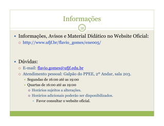 Informações
 Informações, Avisos e Material Didático no Website Oficial:
 http://www.ufjf.br/flavio_gomes/ene005/
 Dúvidas:
 E-mail: flavio.gomes@ufjf.edu.br
 Atendimento pessoal: Galpão do PPEE, 2º Andar, sala 203.
 Segundas de 16:00 até as 19:00
 Quartas de 16:00 até as 19:00
 Horários sujeitos a alterações.
 Horários adicionais poderão ser disponibilizados.
• Favor consultar o website oficial.
38
 