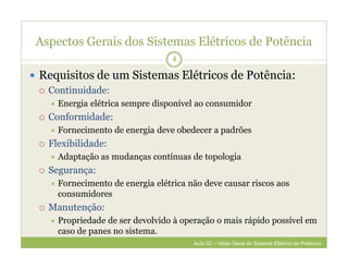 Aspectos Gerais dos Sistemas Elétricos de Potência
 Requisitos de um Sistemas Elétricos de Potência:
 Continuidade:
 Energia elétrica sempre disponível ao consumidor
 Conformidade:
 Fornecimento de energia deve obedecer a padrões
 Flexibilidade:
 Adaptação as mudanças contínuas de topologia
 Segurança:
 Fornecimento de energia elétrica não deve causar riscos aos
consumidores
 Manutenção:
 Propriedade de ser devolvido à operação o mais rápido possível em
caso de panes no sistema.
4
Aula 02 – Visão Geral do Sistema Elétrico de Potência
 