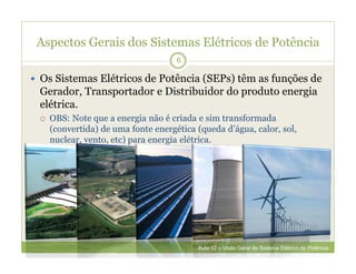 Aspectos Gerais dos Sistemas Elétricos de Potência
 Os Sistemas Elétricos de Potência (SEPs) têm as funções de
Gerador, Transportador e Distribuidor do produto energia
elétrica.
 OBS: Note que a energia não é criada e sim transformada
(convertida) de uma fonte energética (queda d’água, calor, sol,
nuclear, vento, etc) para energia elétrica.
6
Aula 02 – Visão Geral do Sistema Elétrico de Potência
 