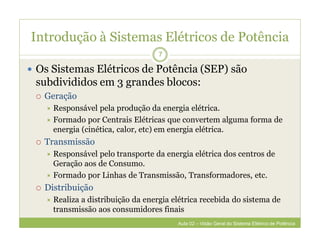 Introdução à Sistemas Elétricos de Potência
 Os Sistemas Elétricos de Potência (SEP) são
subdivididos em 3 grandes blocos:
 Geração
 Responsável pela produção da energia elétrica.
 Formado por Centrais Elétricas que convertem alguma forma de
energia (cinética, calor, etc) em energia elétrica.
 Transmissão
 Responsável pelo transporte da energia elétrica dos centros de
Geração aos de Consumo.
 Formado por Linhas de Transmissão, Transformadores, etc.
 Distribuição
 Realiza a distribuição da energia elétrica recebida do sistema de
transmissão aos consumidores finais
7
Aula 02 – Visão Geral do Sistema Elétrico de Potência
 