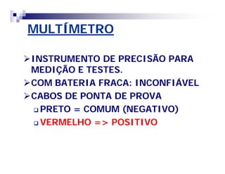 MULTÍMETRO 
INSTRUMENTO DE PRECISÃO PARA 
MEDIÇÃO E TESTES. 
COM BATERIA FRACA: INCONFIÁVEL 
CABOS DE PONTA DE PROVA 
 PRETO = COMUM (NEGATIVO) 
 VERMELHO => POSITIVO 
 