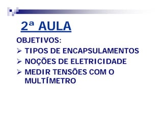 2ª AULA 
OBJETIVOS: 
 TIPOS DE ENCAPSULAMENTOS 
 NOÇÕES DE ELETRICIDADE 
 MEDIR TENSÕES COM O 
MULTÍMETRO 
 