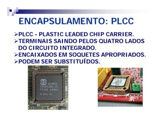 ENCAPSULAMENTO: PLCC 
PLCC - PLASTIC LEADED CHIP CARRIER. 
TERMINAIS SAINDO PELOS QUATRO LADOS 
DO CIRCUITO INTEGRADO. 
ENCAIXADOS EM SOQUETES APROPRIADOS. 
PODEM SER SUBSTITUÍDOS. 
 