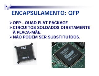 ENCAPSULAMENTO: QFP 
QFP - QUAD FLAT PACKAGE 
CIRCUITOS SOLDADOS DIRETAMENTE 
À PLACA-MÃE. 
NÃO PODEM SER SUBSTITUÍDOS. 
 