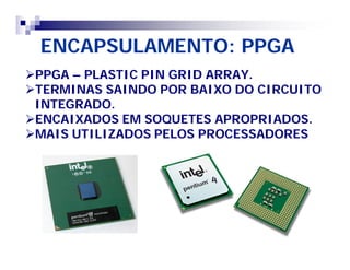 ENCAPSULAMENTO: PPGA 
PPGA – PLASTIC PIN GRID ARRAY. 
TERMINAS SAINDO POR BAIXO DO CIRCUITO 
INTEGRADO. 
ENCAIXADOS EM SOQUETES APROPRIADOS. 
MAIS UTILIZADOS PELOS PROCESSADORES 
 