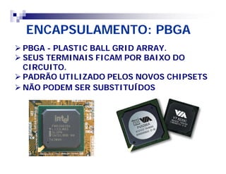 ENCAPSULAMENTO: PBGA 
 PBGA - PLASTIC BALL GRID ARRAY. 
 SEUS TERMINAIS FICAM POR BAIXO DO 
CIRCUITO. 
 PADRÃO UTILIZADO PELOS NOVOS CHIPSETS 
 NÃO PODEM SER SUBSTITUÍDOS 
 