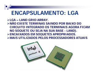 ENCAPSULAMENTO: LGA 
LGA – LAND GRID ARRAY. 
NÃO EXISTE TERMINAS SAINDO POR BAIXO DO 
CIRCUITO INTEGRADO OS TERMINAIS AGORA FICAM 
NO SOQUETE OU SEJA NA SUA BASE - LAND). 
ENCAIXADOS EM SOQUETES APROPRIADOS. 
MAIS UTILIZADOS PELOS PROCESSADORES ATUAIS 
 