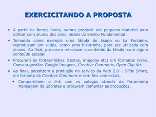 EXERCICITANDO A PROPOSTA

A partir de fontes livres, vamos produzir um pequeno material para
utilizar com alunos dos anos iniciais do Ensino Fundamental;
Tomando como exemplo uma fábula de Esopo ou La Fontaine,
reproduzam em slides, como uma historinha, para ser utilizada com
alunos. Ao final, procurem relacionar o conteúdo da fábula, com algum
conteúdo escolar.
Procurem as fontes/mídias (textos, imagens etc) em formatos livres.
Como sugestão: Google Imagens, Creative Commons, Open Clip Art.
Ao final, socializem a produção no serviço da Web 2.0 – Slide Share,
em formato de Creative Commons e sem fins comerciais.
  Compartilhem o link com os colegas através da ferramenta
  Mensagem do Sócrates e procurem comentar as produções.
 
