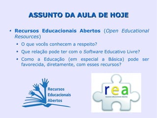 ASSUNTO DA AULA DE HOJE

Recursos Educacionais Abertos (Open Educational
Resources)
  O que vocês conhecem a respeito?
  Que relação pode ter com o Software Educativo Livre?
  Como a Educação (em especial a Básica) pode ser
  favorecida, diretamente, com esses recursos?
 