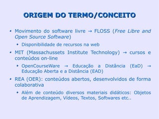 ORIGEM DO TERMO/CONCEITO

Movimento do software livre → FLOSS (Free Libre and
Open Source Software)
  Disponibilidade de recursos na web
MIT (Massachussets Institute Technology) → cursos e
conteúdos on-line
  OpenCourseWare → Educação a Distância        (EaD)   →
  Educação Aberta e a Distância (EAD)
REA (OER): conteúdos abertos, desenvolvidos de forma
colaborativa
  Além de conteúdo diversos materiais didáticos: Objetos
  de Aprendizagem, Vídeos, Textos, Softwares etc..
 