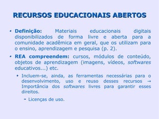 RECURSOS EDUCACIONAIS ABERTOS

Definição:      Materiais    educacionais    digitais
disponibilizados de forma livre e aberta para a
comunidade acadêmica em geral, que os utilizam para
o ensino, aprendizagem e pesquisa (p. 2).
REA compreendem: cursos, módulos de conteúdo,
objetos de aprendizagem (imagens, vídeos, softwares
educativos...) etc.
  Incluem-se, ainda, as ferramentas necessárias para o
  desenvolvimento, uso e reuso desses recursos →
  Importância dos softwares livres para garantir esses
  direitos.
     Licenças de uso.
 