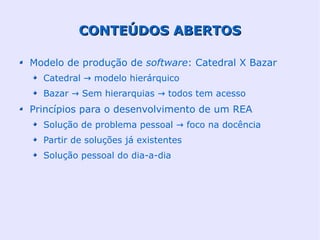 CONTEÚDOS ABERTOS

Modelo de produção de software: Catedral X Bazar
  Catedral → modelo hierárquico
  Bazar → Sem hierarquias → todos tem acesso
Princípios para o desenvolvimento de um REA
  Solução de problema pessoal → foco na docência
  Partir de soluções já existentes
  Solução pessoal do dia-a-dia
 