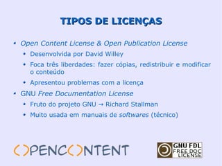 TIPOS DE LICENÇAS

Open Content License & Open Publication License
  Desenvolvida por David Willey
  Foca três liberdades: fazer cópias, redistribuir e modificar
  o conteúdo
  Apresentou problemas com a licença
GNU Free Documentation License
  Fruto do projeto GNU → Richard Stallman
  Muito usada em manuais de softwares (técnico)
 