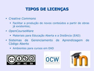 TIPOS DE LICENÇAS

Creative Commons
  Facilitar a produção de novos conteúdos a partir de obras
  já existentes;
OpenCourseWare
  Materiais para Educação Aberta e a Distância (EAD)
Sistemas de Gerenciamento         de   Aprendizagem     de
Código Aberto
  Ambientes para cursos em EAD
 