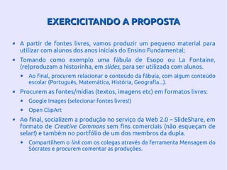 EXERCICITANDO A PROPOSTAEXERCICITANDO A PROPOSTA
A partir de fontes livres, vamos produzir um pequeno material para
utilizar com alunos dos anos iniciais do Ensino Fundamental;
Tomando como exemplo uma fábula de Esopo ou La Fontaine,
(re)produzam a historinha, em slides, para ser utilizada com alunos.
Ao final, procurem relacionar o conteúdo da fábula, com algum conteúdo
escolar (Português, Matemática, História, Geografia...).
Procurem as fontes/mídias (textos, imagens etc) em formatos livres:
Google Images (selecionar fontes livres!)
Open ClipArt
Ao final, socializem a produção no serviço da Web 2.0 – SlideShare, em
formato de Creative Commons sem fins comerciais (não esqueçam de
selar!) e também no portfólio de um dos membros da dupla.
Compartilhem o link com os colegas através da ferramenta Mensagem do
Sócrates e procurem comentar as produções.
 