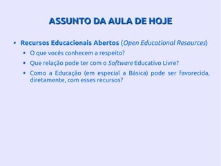 ASSUNTO DA AULA DE HOJEASSUNTO DA AULA DE HOJE
Recursos Educacionais Abertos (Open Educational Resources)
O que vocês conhecem a respeito?
Que relação pode ter com o Software Educativo Livre?
Como a Educação (em especial a Básica) pode ser favorecida,
diretamente, com esses recursos?
 