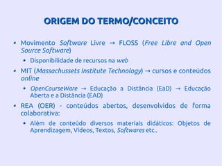 ORIGEM DO TERMO/CONCEITOORIGEM DO TERMO/CONCEITO
Movimento Software Livre FLOSS (→ Free Libre and Open
Source Software)
Disponibilidade de recursos na web
MIT (Massachussets Institute Technology) cursos e conteúdos→
online
OpenCourseWare Educação a Distância (EaD) Educação→ →
Aberta e a Distância (EAD)
REA (OER) - conteúdos abertos, desenvolvidos de forma
colaborativa:
Além de conteúdo diversos materiais didáticos: Objetos de
Aprendizagem, Vídeos, Textos, Softwares etc..
 