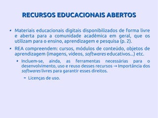 RECURSOS EDUCACIONAIS ABERTOSRECURSOS EDUCACIONAIS ABERTOS
Materiais educacionais digitais disponibilizados de forma livre
e aberta para a comunidade acadêmica em geral, que os
utilizam para o ensino, aprendizagem e pesquisa (p. 2).
REA compreendem: cursos, módulos de conteúdo, objetos de
aprendizagem (imagens, vídeos, softwares educativos...) etc.
Incluem-se, ainda, as ferramentas necessárias para o
desenvolvimento, uso e reuso desses recursos Importância dos→
softwares livres para garantir esses direitos.
Licenças de uso.
 
