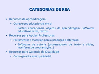 CATEGORIAS DE REACATEGORIAS DE REA
Recursos de aprendizagem
Os recursos educacionais em si:
Portais educacionais, objetos de aprendizagem, softwares
educativos livres, textos...
Recursos para Apoiar Professores
Ferramentas e materiais para a produção e alteração:
Softwares de autoria (processadores de texto e slides,
interfaces de programação...)
Recursos para Garantia da Qualidade
Como garantir essa qualidade?
 