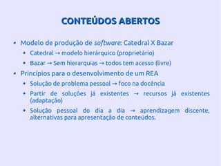 CONTEÚDOS ABERTOSCONTEÚDOS ABERTOS
Modelo de produção de software: Catedral X Bazar
Catedral modelo hierárquico (proprietário)→
Bazar Sem hierarquias todos tem acesso (livre)→ →
Princípios para o desenvolvimento de um REA
Solução de problema pessoal foco na docência→
Partir de soluções já existentes recursos já existentes→
(adaptação)
Solução pessoal do dia a dia aprendizagem discente,→
alternativas para apresentação de conteúdos.
 