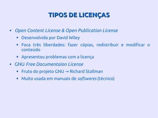 TIPOS DE LICENÇASTIPOS DE LICENÇAS
Open Content License & Open Publication License
Desenvolvida por David Wiley
Foca três liberdades: fazer cópias, redistribuir e modificar o
conteúdo
Apresentou problemas com a licença
GNU Free Documentaion License
Fruto do projeto GNU Richard Stallman→
Muito usada em manuais de softwares (técnico)
 