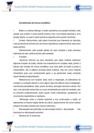 Constituintes do tronco encefálico
• Bulbo ou medula oblonga: o bulbo apresenta uma porção fechada, mais
caudal, que contém o canal central continuo com o da medula espinhal e, uma
porção aberta, na qual o canal central se expande como quarto ventrículo.
• Limites: inferiormente, pelo plano horizontal que intersecta as radículas
mais proximais do primeiro par de nervos raquidianos; superiormente, pelo sulco
bulbo pontino;
Anteriormente, pela porção basilar do osso occipital e pelo processo
odontoide do áxis; anteriormente, pelo cerebelo.
• Funções:
Devemos informar ao caro estudante que neste material citaremos
algumas funções do bulbo, devido sua importância em funções vitais, porém o
estudo das funções do tronco encefálico, que inclui além do bulbo a ponte e
mesencéfalo, não é objetivo principal deste material, mas sim como material
introdutório para uma compreensão geral, e se aprofundar neste conteúdo
requer literatura especializada.
Relaciona-se com funções vitais como a respiração, os batimentos do
coração e a pressão arterial, e com alguns tipos de reflexos como mastigação,
movimentos peristálticos, falar, piscar de olhos, secreção lacrimal e vômito. Por
isso, uma pancada nessa área ou a sua compressão por parte do cerebelo, que
se encontra posteriormente, pode causar morte instantânea, paralisando os
movimentos respiratórios e cardíacos.
Diferenças entre a medula espinhal e sua continuação o bulbo, já
adentrando no forame magno dentro do crânio. Aparecimento de novos núcleos
próprios do bulbo (núcleos dos nervos cranianos);
• Decussação das pirâmides ou decussação motora; • decussação dos
lemniscos ou decussação sensitiva;
• Abertura do VI ventrículo.
 