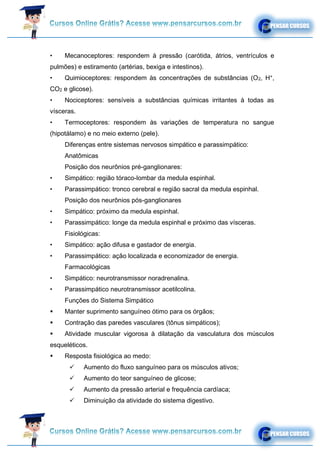• Mecanoceptores: respondem à pressão (carótida, átrios, ventrículos e
pulmões) e estiramento (artérias, bexiga e intestinos).
• Quimioceptores: respondem às concentrações de substâncias (O2, H+
,
CO2 e glicose).
• Nociceptores: sensíveis a substâncias químicas irritantes à todas as
vísceras.
• Termoceptores: respondem às variações de temperatura no sangue
(hipotálamo) e no meio externo (pele).
Diferenças entre sistemas nervosos simpático e parassimpático:
Anatômicas
Posição dos neurônios pré-ganglionares:
• Simpático: região tóraco-lombar da medula espinhal.
• Parassimpático: tronco cerebral e região sacral da medula espinhal.
Posição dos neurônios pós-ganglionares
• Simpático: próximo da medula espinhal.
• Parassimpático: longe da medula espinhal e próximo das vísceras.
Fisiológicas:
• Simpático: ação difusa e gastador de energia.
• Parassimpático: ação localizada e economizador de energia.
Farmacológicas
• Simpático: neurotransmissor noradrenalina.
• Parassimpático neurotransmissor acetilcolina.
Funções do Sistema Simpático
▪ Manter suprimento sanguíneo ótimo para os órgãos;
▪ Contração das paredes vasculares (tônus simpáticos);
▪ Atividade muscular vigorosa à dilatação da vasculatura dos músculos
esqueléticos.
▪ Resposta fisiológica ao medo:
✓ Aumento do fluxo sanguíneo para os músculos ativos;
✓ Aumento do teor sanguíneo de glicose;
✓ Aumento da pressão arterial e frequência cardíaca;
✓ Diminuição da atividade do sistema digestivo.
 