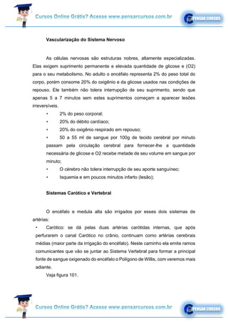 Vascularização do Sistema Nervoso
As células nervosas são estruturas nobres, altamente especializadas.
Elas exigem suprimento permanente e elevada quantidade de glicose e (O2)
para o seu metabolismo. No adulto o encéfalo representa 2% do peso total do
corpo, porém consome 20% do oxigênio e da glicose usados nas condições de
repouso. Ele também não tolera interrupção de seu suprimento, sendo que
apenas 5 a 7 minutos sem estes suprimentos começam a aparecer lesões
irreversíveis.
• 2% do peso corporal;
• 20% do débito cardíaco;
• 20% do oxigênio respirado em repouso;
• 50 a 55 ml de sangue por 100g de tecido cerebral por minuto
passam pela circulação cerebral para fornecer-lhe a quantidade
necessária de glicose e O2 recebe metade de seu volume em sangue por
minuto;
• O cérebro não tolera interrupção de seu aporte sanguíneo;
• Isquemia e em poucos minutos infarto (lesão);
Sistemas Carótico e Vertebral
O encéfalo e medula alta são irrigados por esses dois sistemas de
artérias:
• Carótico: se dá pelas duas artérias carótidas internas, que após
perfurarem o canal Carótico no crânio, continuam como artérias cerebrais
médias (maior parte da irrigação do encéfalo). Neste caminho ela emite ramos
comunicantes que vão se juntar ao Sistema Vertebral para formar a principal
fonte de sangue oxigenado do encéfalo o Polígono de Willis, com veremos mais
adiante.
Veja figura 101.
 